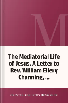 The Mediatorial Life of Jesus. A Letter to Rev. William Ellery Channing, ... - Orestes Augustus Brownson
