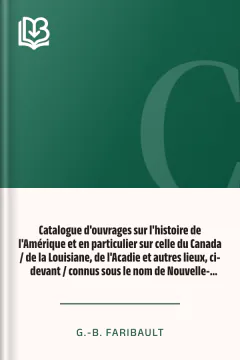 Catalogue d'ouvrages sur l'histoire de l'Amérique et en particulier sur celle du Canada / de la Louisiane, de l'Acadie et autres lieux, ci-devant / connus sous le nom de Nouvelle-France, avec des notes / bibliographiques, critiques, et littéraires - G.-B. Faribault