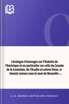 Catalogue d'ouvrages sur l'histoire de l'Amérique et en particulier sur celle du Canada de la Louisiane, de l'Acadie et autres lieux, ci-devant connus sous le nom de Nouvelle-France, avec des notes bibliographiques, critiques, et littéraires - G.-B. (Georges-Barthélemi) Faribault
