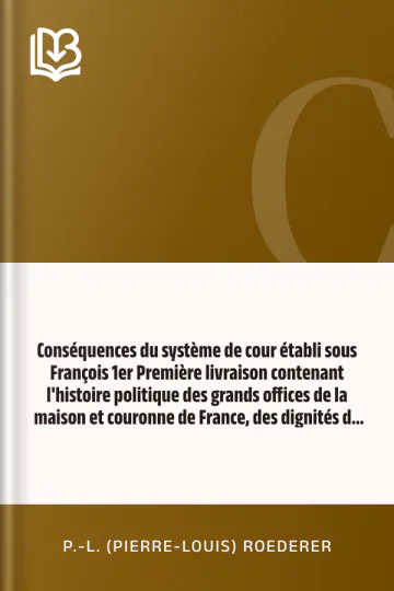 Conséquences du système de cour établi sous François 1er Première livraison contenant l'histoire politique des grands offices de la maison et couronne de France, des dignités de la cour, et particulièrement des marquis, et du système nobiliaire depuis François premier de P.-L. (Pierre-Louis) Roederer, couverture du livre