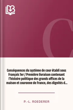 Conséquences du système de cour établi sous François 1er / Première livraison contenant l'histoire politique des grands offices de la maison et couronne de France, des dignités de la cour, et particulièrement des marquis, et du système nobiliaire depuis François premier - P.-L. Roederer
