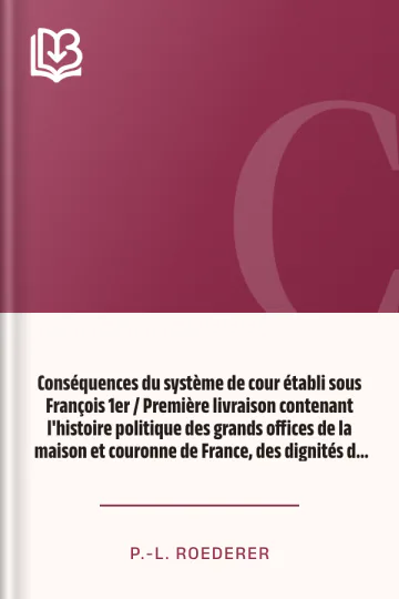 Conséquences du système de cour établi sous François 1er / Première livraison contenant l'histoire politique des grands offices de la maison et couronne de France, des dignités de la cour, et particulièrement des marquis, et du système nobiliaire depuis François premier de P.-L. Roederer, couverture du livre