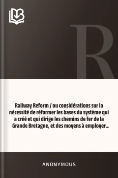Railway Reform / ou considérations sur la nécessité de réformer les bases du système qui a créé et qui dirige les chemins de fer de la Grande Bretagne, et des moyens à employer pour atteindre ce but. - Anonymous