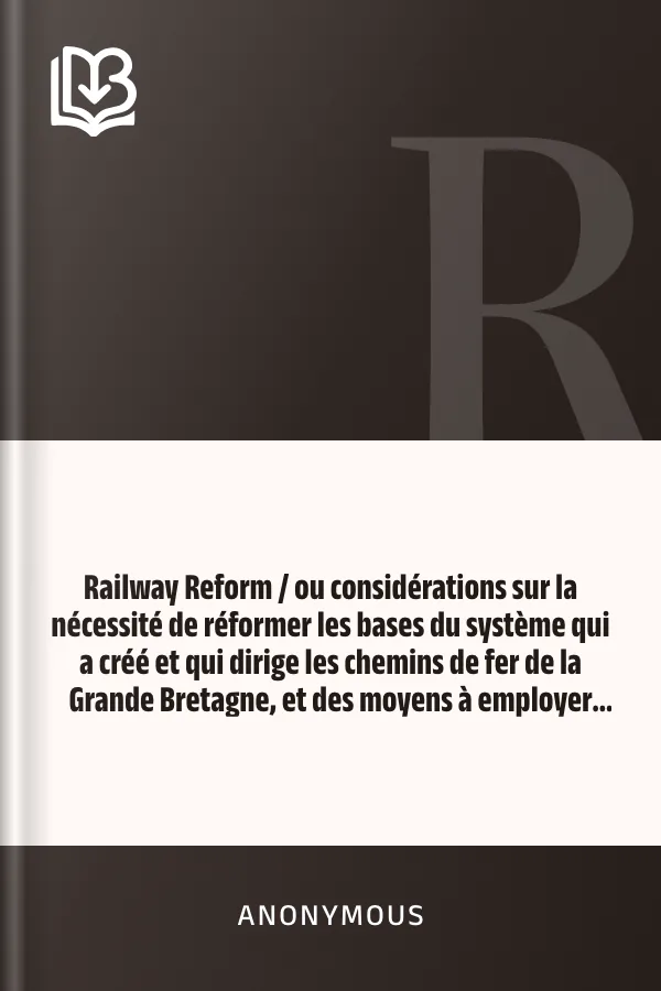 Railway Reform / ou considérations sur la nécessité de réformer les bases du système qui a créé et qui dirige les chemins de fer de la Grande Bretagne, et des moyens à employer pour atteindre ce but. d’Anonymous, couverture du livre