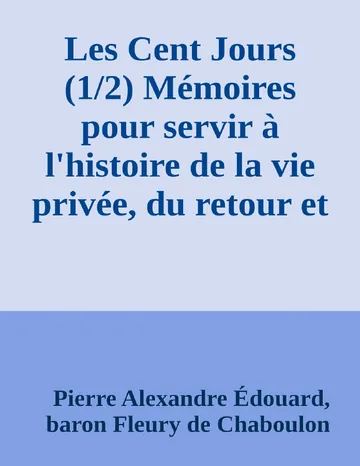 Les Cent Jours (1/2) Mémoires pour servir à l'histoire de la vie privée, du retour et du règne de Napoléon en 1815. de Pierre Alexandre Édouard, baron Fleury de Chaboulon, couverture du livre