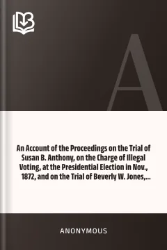 An Account of the Proceedings on the Trial of Susan B. Anthony, on the Charge of Illegal Voting, at the Presidential Election in Nov., 1872, and on the Trial of Beverly W. Jones, Edwin T. Marsh, and William B. Hall, the Inspectors of Election by Whom Her Vote was Received - Anonymous